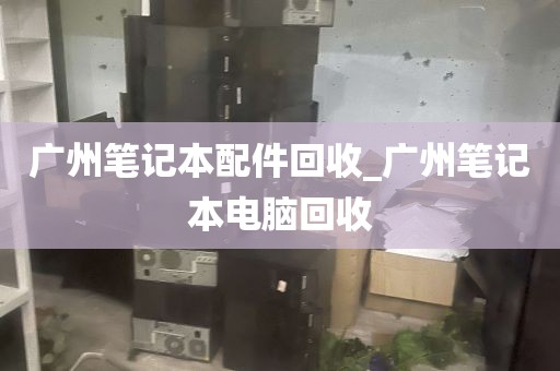 广州笔记本配件回收_广州笔记本电脑回收