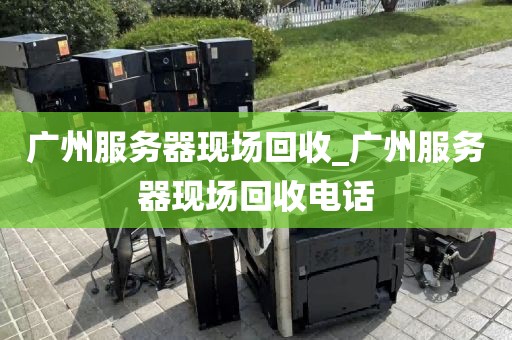 广州服务器现场回收_广州服务器现场回收电话