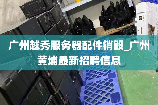 广州越秀服务器配件销毁_广州黄埔最新招聘信息
