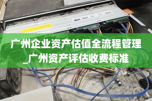 广州企业资产估值全流程管理_广州资产评估收费标准