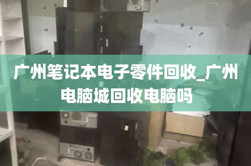 广州笔记本电子零件回收_广州电脑城回收电脑吗
