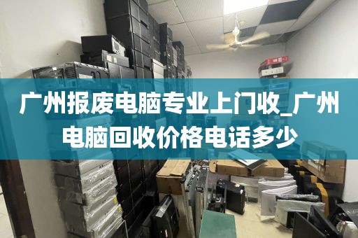 广州报废电脑专业上门收_广州电脑回收价格电话多少
