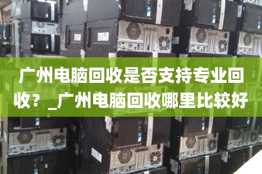广州电脑回收是否支持专业回收？_广州电脑回收哪里比较好