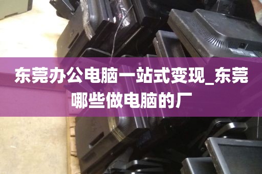 东莞办公电脑一站式变现_东莞哪些做电脑的厂