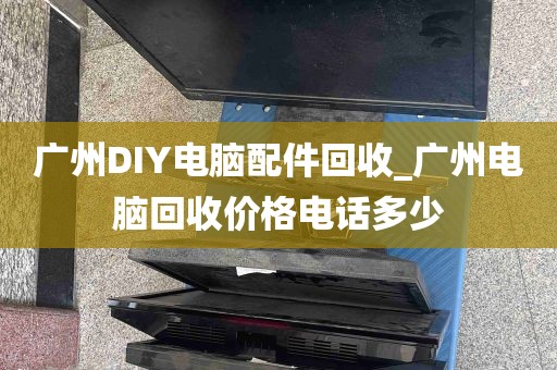 广州DIY电脑配件回收_广州电脑回收价格电话多少