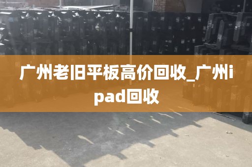 广州老旧平板高价回收_广州ipad回收