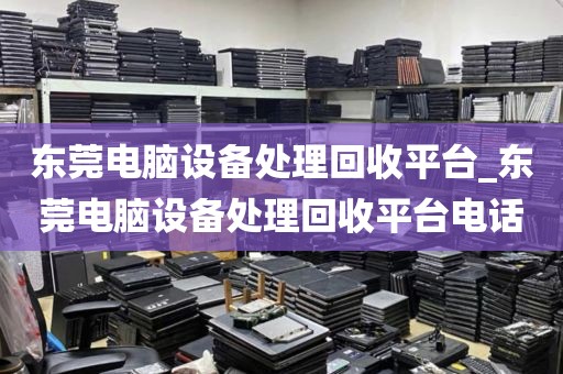 东莞电脑设备处理回收平台_东莞电脑设备处理回收平台电话