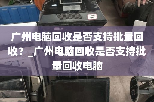 广州电脑回收是否支持批量回收？_广州电脑回收是否支持批量回收电脑