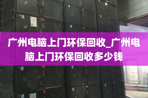 广州电脑上门环保回收_广州电脑上门环保回收多少钱