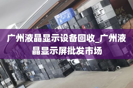 广州液晶显示设备回收_广州液晶显示屏批发市场