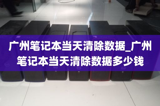广州笔记本当天清除数据_广州笔记本当天清除数据多少钱