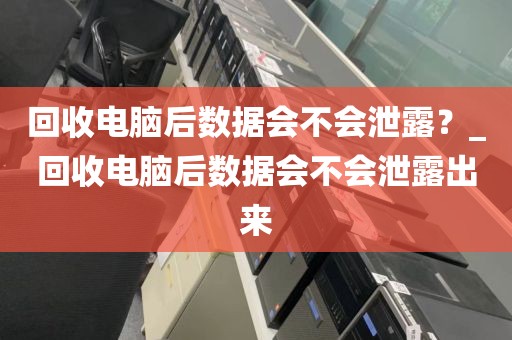 回收电脑后数据会不会泄露？_回收电脑后数据会不会泄露出来