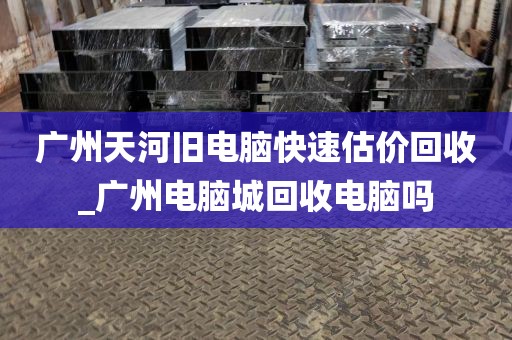 广州天河旧电脑快速估价回收_广州电脑城回收电脑吗