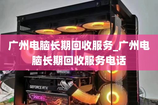广州电脑长期回收服务_广州电脑长期回收服务电话