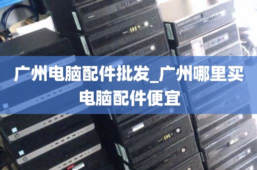 广州电脑配件批发_广州哪里买电脑配件便宜
