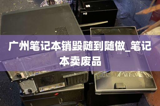 广州笔记本销毁随到随做_笔记本卖废品