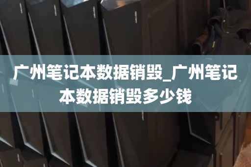 广州笔记本数据销毁_广州笔记本数据销毁多少钱