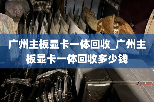 广州主板显卡一体回收_广州主板显卡一体回收多少钱