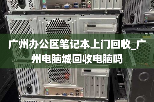 广州办公区笔记本上门回收_广州电脑城回收电脑吗