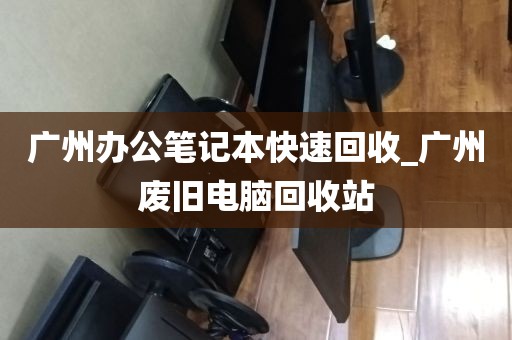 广州办公笔记本快速回收_广州废旧电脑回收站