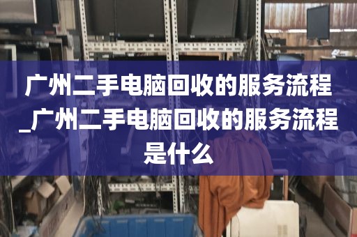 广州二手电脑回收的服务流程_广州二手电脑回收的服务流程是什么