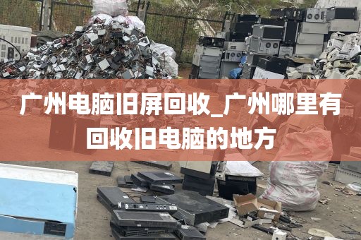 广州电脑旧屏回收_广州哪里有回收旧电脑的地方
