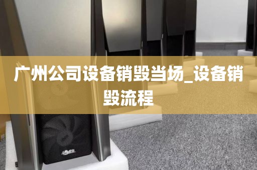 广州公司设备销毁当场_设备销毁流程