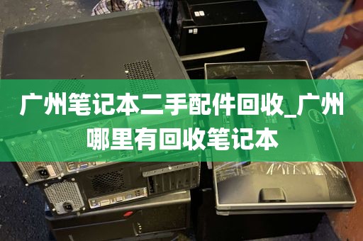 广州笔记本二手配件回收_广州哪里有回收笔记本