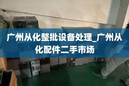 广州从化整批设备处理_广州从化配件二手市场