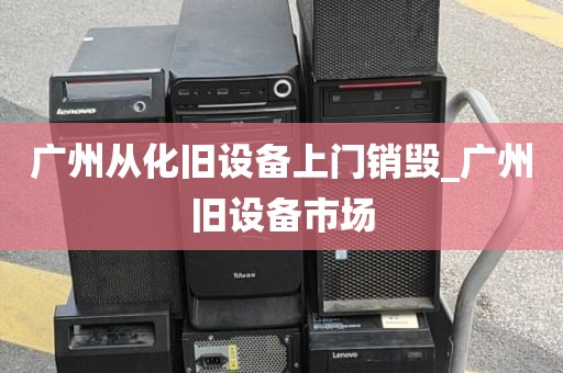 广州从化旧设备上门销毁_广州旧设备市场