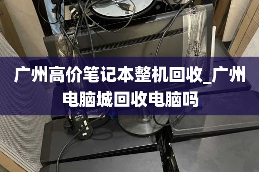 广州高价笔记本整机回收_广州电脑城回收电脑吗