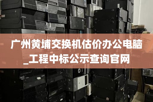 广州黄埔交换机估价办公电脑_工程中标公示查询官网