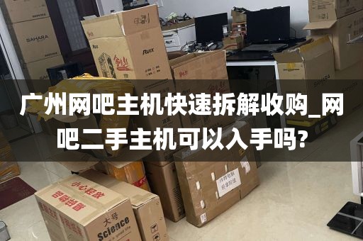 广州网吧主机快速拆解收购_网吧二手主机可以入手吗?