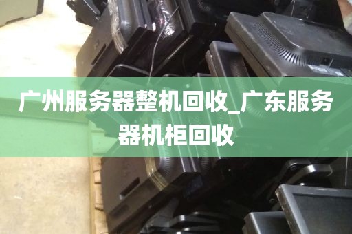 广州服务器整机回收_广东服务器机柜回收