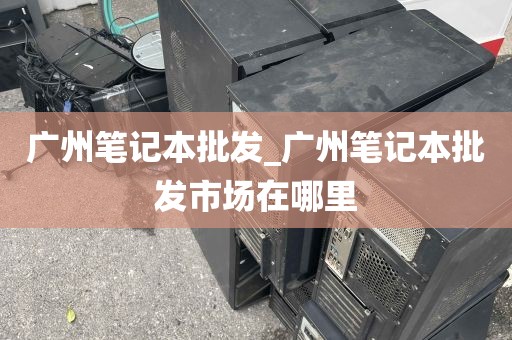 广州笔记本批发_广州笔记本批发市场在哪里
