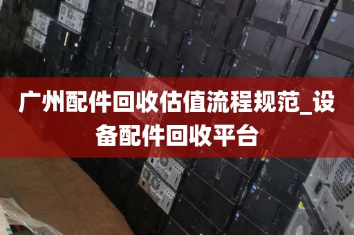 广州配件回收估值流程规范_设备配件回收平台