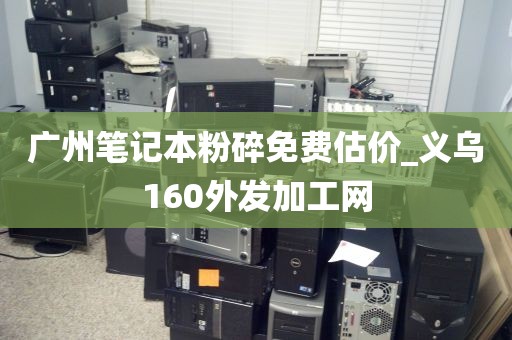 广州笔记本粉碎免费估价_义乌160外发加工网