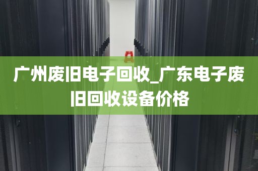 广州废旧电子回收_广东电子废旧回收设备价格