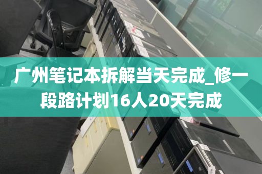 广州笔记本拆解当天完成_修一段路计划16人20天完成