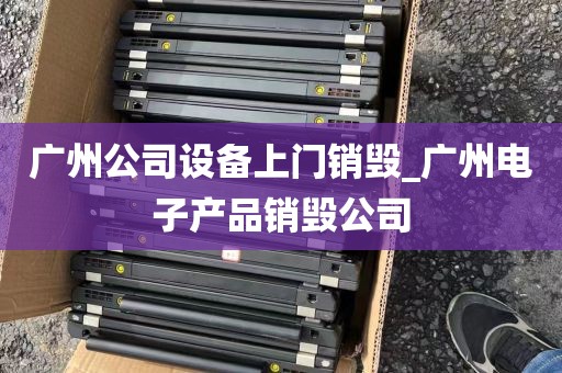 广州公司设备上门销毁_广州电子产品销毁公司