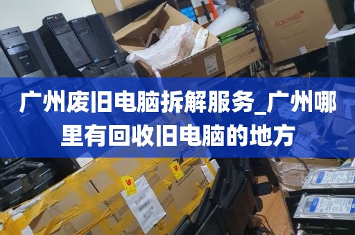广州废旧电脑拆解服务_广州哪里有回收旧电脑的地方