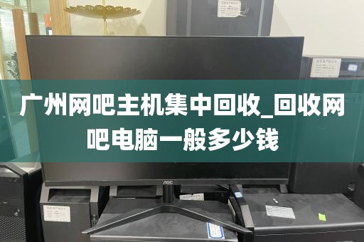 广州网吧主机集中回收_回收网吧电脑一般多少钱