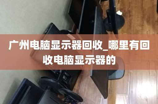 广州电脑显示器回收_哪里有回收电脑显示器的