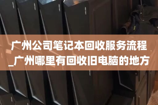 广州公司笔记本回收服务流程_广州哪里有回收旧电脑的地方