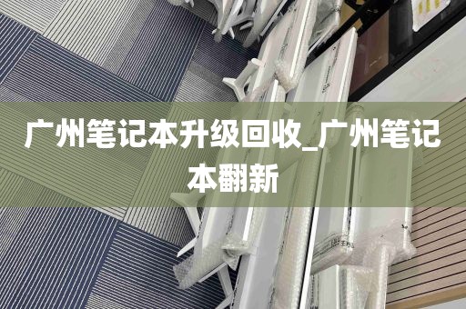 广州笔记本升级回收_广州笔记本翻新
