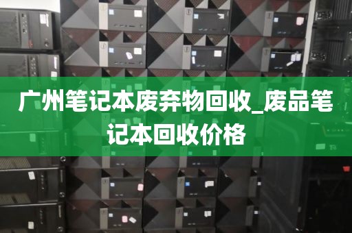 广州笔记本废弃物回收_废品笔记本回收价格