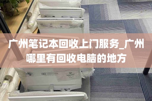 广州笔记本回收上门服务_广州哪里有回收电脑的地方