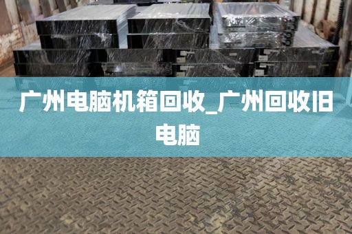 广州电脑机箱回收_广州回收旧电脑