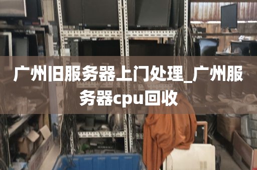 广州旧服务器上门处理_广州服务器cpu回收