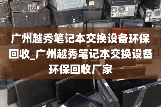 广州越秀笔记本交换设备环保回收_广州越秀笔记本交换设备环保回收厂家